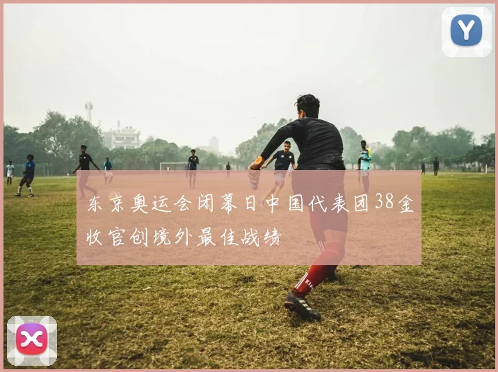东京奥运会闭幕日中国代表团38金收官创境外最佳战绩