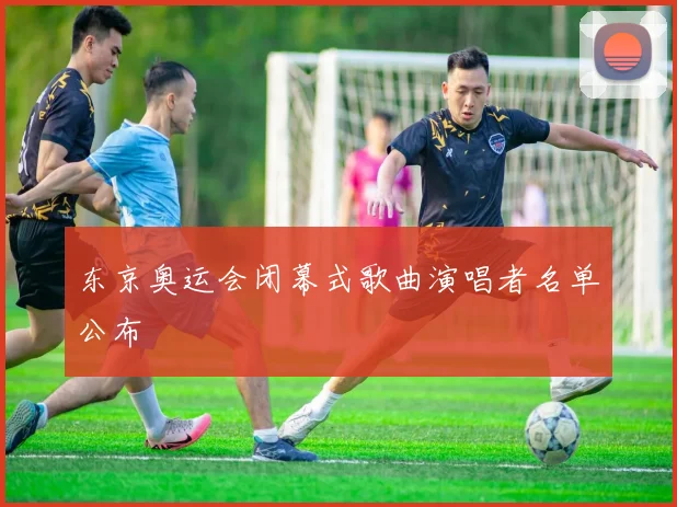 东京奥运会闭幕式歌曲演唱者名单公布