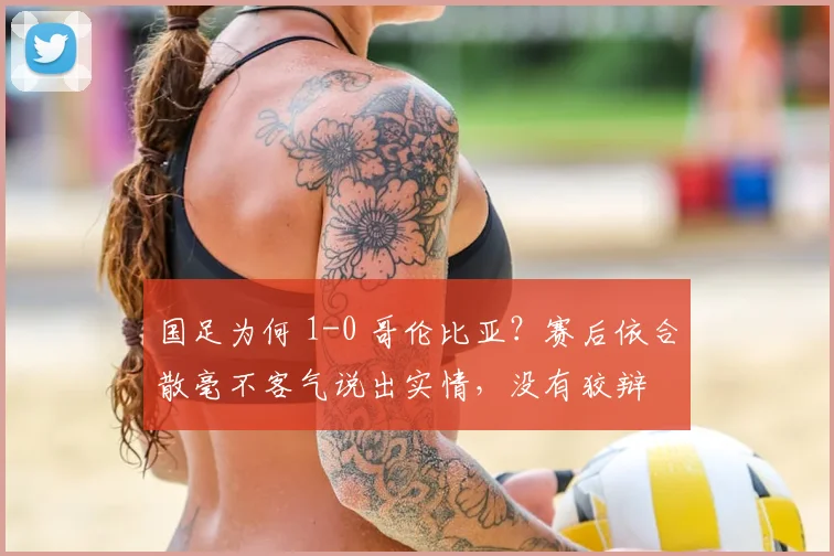 国足为何 1-0 哥伦比亚?赛后依合散毫不客气说出实情,没有狡辩
