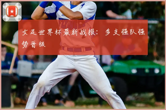 女足世界杯最新战报:多支强队强势晋级