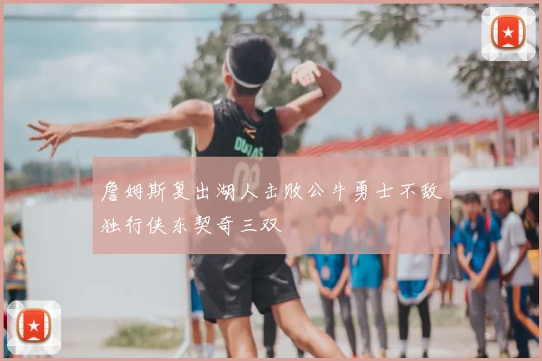 詹姆斯复出湖人击败公牛勇士不敌独行侠东契奇三双